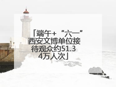 端午+“六一” 西安文博单位接待观众约51.34万人次