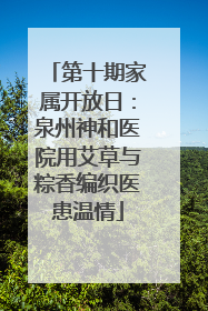 第十期家属开放日：泉州神和医院用艾草与粽香编织医患温情
