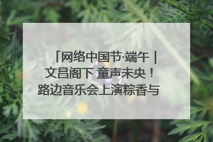 网络中国节·端午｜文昌阁下 童声未央！路边音乐会上演粽香与童真的诗意交响