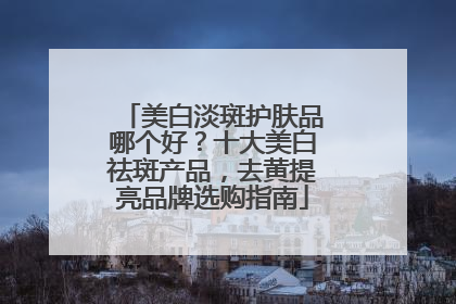美白淡斑护肤品哪个好？十大美白祛斑产品，去黄提亮品牌选购指南