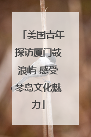 美国青年探访厦门鼓浪屿 感受琴岛文化魅力