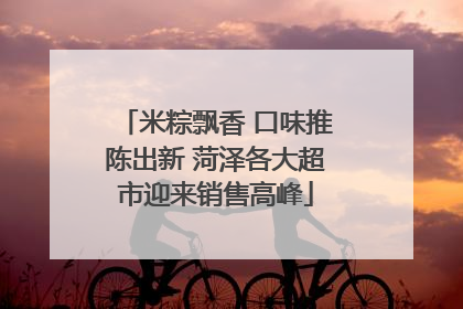 米粽飘香 口味推陈出新 菏泽各大超市迎来销售高峰