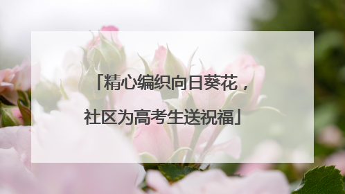精心编织向日葵花，社区为高考生送祝福