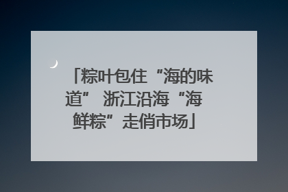 粽叶包住“海的味道” 浙江沿海“海鲜粽”走俏市场