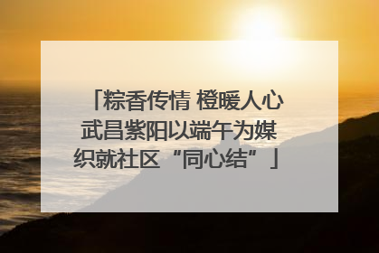 粽香传情 橙暖人心 武昌紫阳以端午为媒织就社区“同心结”