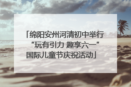 绵阳安州河清初中举行“玩有引力 趣享六一”国际儿童节庆祝活动