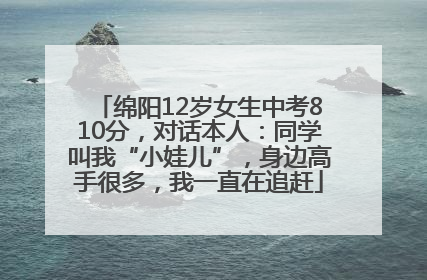 绵阳12岁女生中考810分，对话本人：同学叫我“小娃儿”，身边高手很多，我一直在追赶