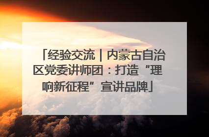 经验交流｜内蒙古自治区党委讲师团：打造“理响新征程”宣讲品牌