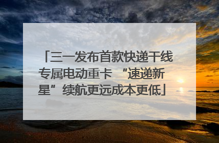 三一发布首款快递干线专属电动重卡 “速递新星”续航更远成本更低