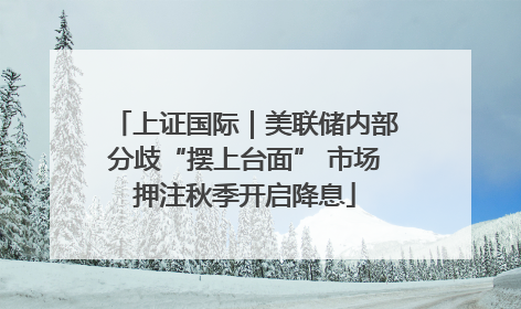 上证国际｜美联储内部分歧“摆上台面” 市场押注秋季开启降息