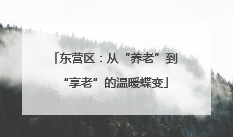 东营区：从“养老”到“享老”的温暖蝶变