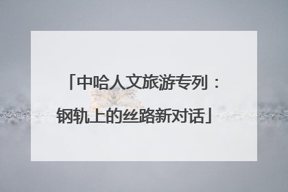 中哈人文旅游专列：钢轨上的丝路新对话
