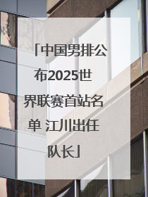 中国男排公布2025世界联赛首站名单 江川出任队长