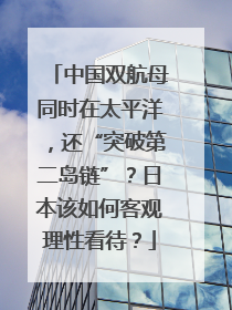 中国双航母同时在太平洋，还“突破第二岛链”？日本该如何客观理性看待？