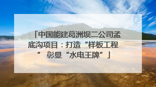 中国能建葛洲坝二公司孟底沟项目：打造“样板工程” 彰显“水电王牌”