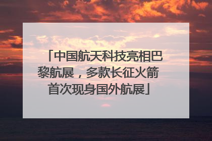 中国航天科技亮相巴黎航展，多款长征火箭首次现身国外航展