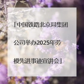 中国铁路北京局集团公司举办2025年劳模先进事迹宣讲会