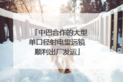 中巴合作的大型单口径射电望远镜顺利出厂发运