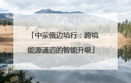 中蒙俄边境行：跨境能源通道的智能升级
