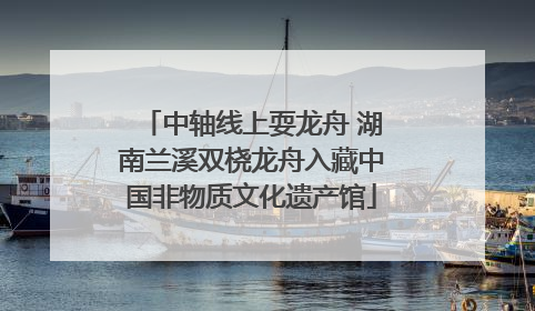 中轴线上耍龙舟 湖南兰溪双桡龙舟入藏中国非物质文化遗产馆