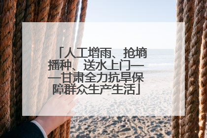 人工增雨、抢墒播种、送水上门——甘肃全力抗旱保障群众生产生活