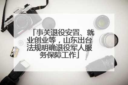 事关退役安置、就业创业等，山东出台法规明确退役军人服务保障工作