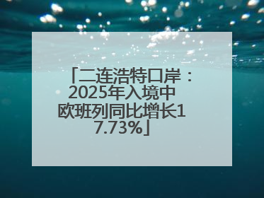 二连浩特口岸：2025年入境中欧班列同比增长17.73%