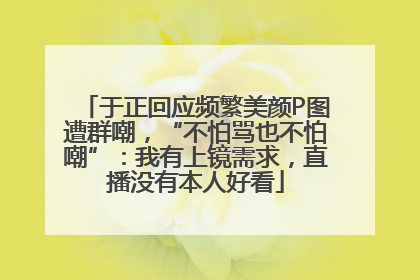 于正回应频繁美颜P图遭群嘲，“不怕骂也不怕嘲”：我有上镜需求，直播没有本人好看
