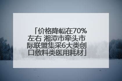 价格降幅在70%左右 湘潭市牵头市际联盟集采6大类创口敷料类医用耗材
