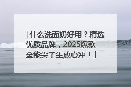 什么洗面奶好用？精选优质品牌，2025爆款全能尖子生放心冲！