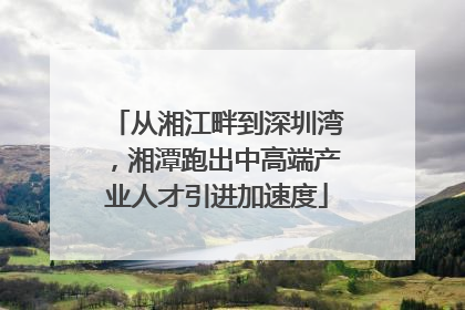 从湘江畔到深圳湾，湘潭跑出中高端产业人才引进加速度