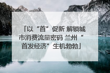 以“首”促新 解锁城市消费流量密码 兰州“首发经济”生机勃勃