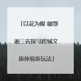 以花为媒 赣鄂湘三省探寻跨城文旅体验新玩法