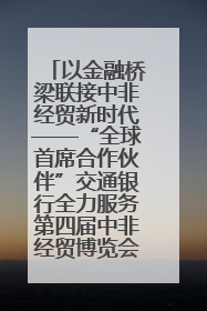 以金融桥梁联接中非经贸新时代——“全球首席合作伙伴”交通银行全力服务第四届中非经贸博览会