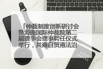 仲裁制度创新研讨会暨海南国际仲裁院第二届理事会理事聘任仪式举行，共商自贸港法治建设新路径