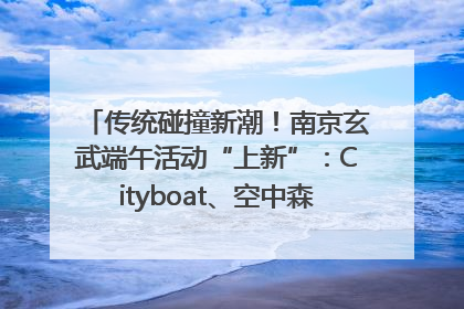 传统碰撞新潮！南京玄武端午活动“上新”：Cityboat、空中森林、骑行市集引热潮