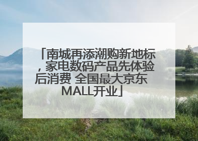 南城再添潮购新地标，家电数码产品先体验后消费 全国最大京东MALL开业