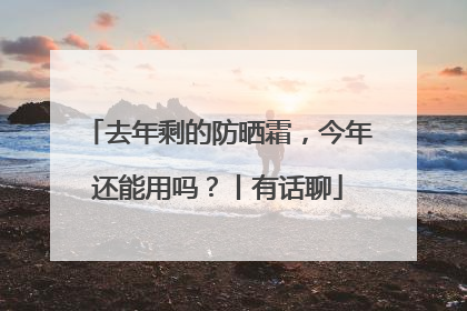 去年剩的防晒霜，今年还能用吗？丨有话聊
