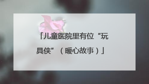 儿童医院里有位“玩具侠”（暖心故事）