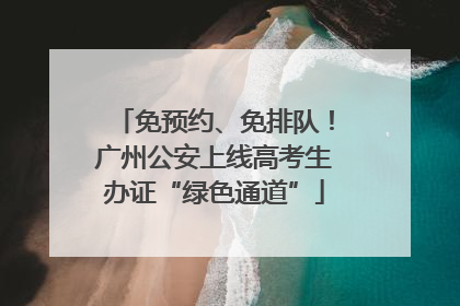 免预约、免排队！广州公安上线高考生办证“绿色通道”