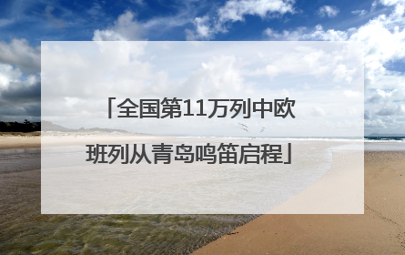 全国第11万列中欧班列从青岛鸣笛启程