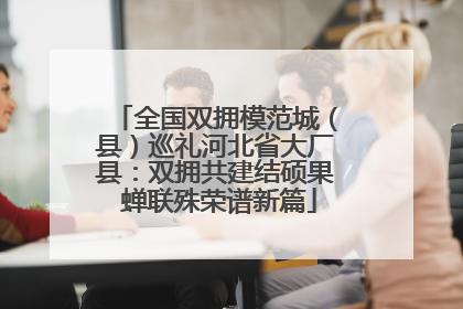 全国双拥模范城（县）巡礼河北省大厂县：双拥共建结硕果 蝉联殊荣谱新篇