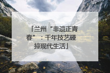 兰州“非遗正青春”：千年技艺碰撞现代生活