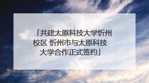 共建太原科技大学忻州校区 忻州市与太原科技大学合作正式签约