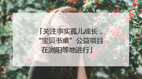关注事实孤儿成长，“宝贝书桌”公益项目在浏阳等地进行