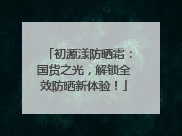 初源漾防晒霜：国货之光，解锁全效防晒新体验！