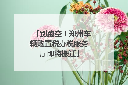 别跑空！郑州车辆购置税办税服务厅即将搬迁