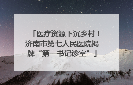 医疗资源下沉乡村！济南市第七人民医院揭牌“第一书记诊室”
