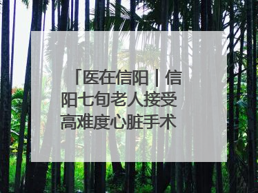 医在信阳｜信阳七旬老人接受高难度心脏手术“重获新生”