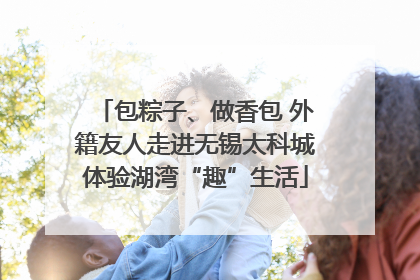 包粽子、做香包 外籍友人走进无锡太科城体验湖湾“趣”生活